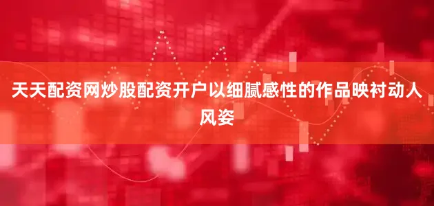 天天配资网炒股配资开户以细腻感性的作品映衬动人风姿