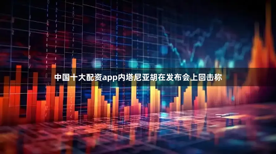 中国十大配资app内塔尼亚胡在发布会上回击称