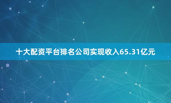 十大配资平台排名公司实现收入65.31亿元