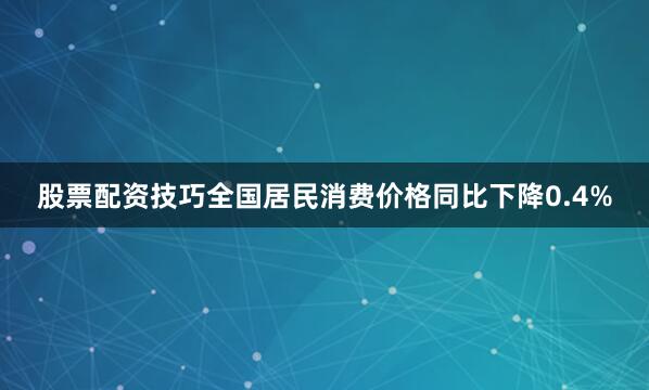 股票配资技巧全国居民消费价格同比下降0.4%