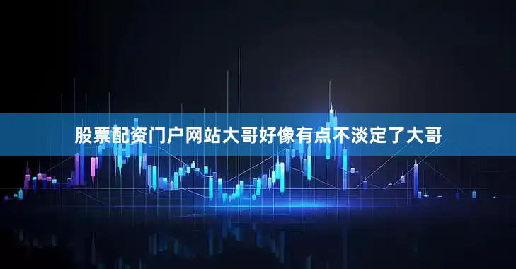 股票配资门户网站大哥好像有点不淡定了大哥