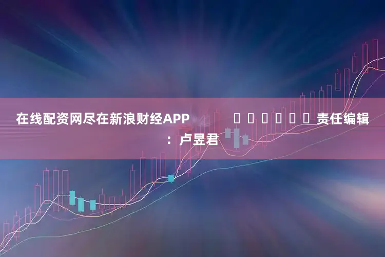 在线配资网尽在新浪财经APP            						责任编辑：卢昱君