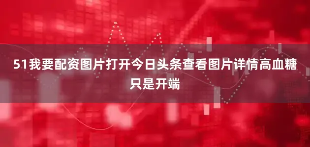 51我要配资图片打开今日头条查看图片详情高血糖只是开端