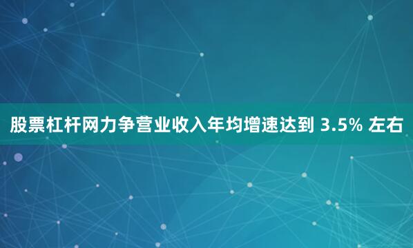 股票杠杆网力争营业收入年均增速达到 3.5% 左右